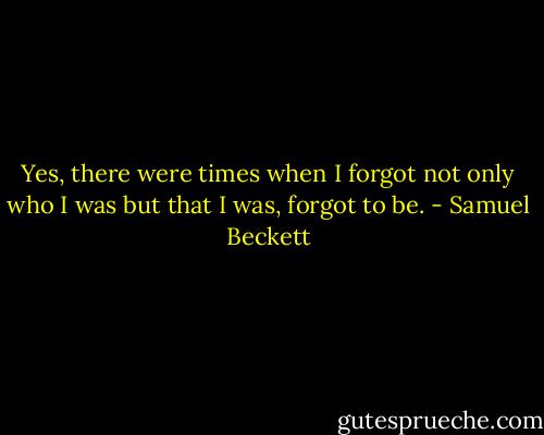 Yes, there were times when I forgot not only who I was but that I was, forgot to be. - Samuel Beckett