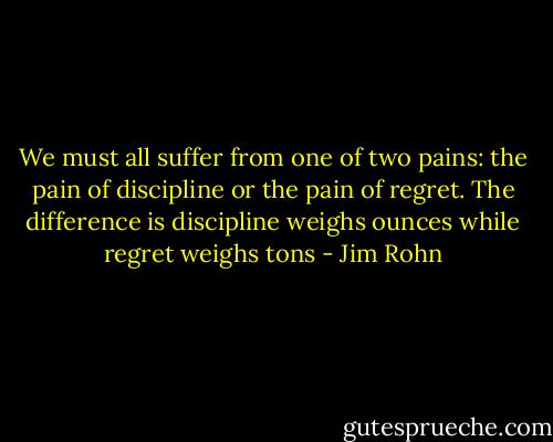 We must all suffer from one of two pains: the pain of discipline or the pain of regret. The difference is discipline weighs ounces while regret weighs tons - Jim Rohn