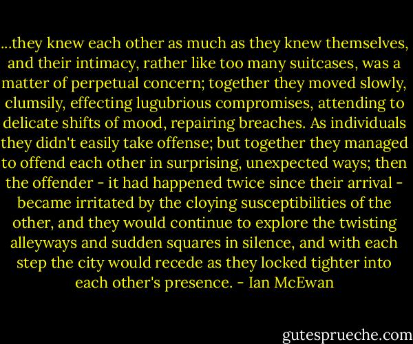 ...they knew each other as much as they knew themselves, and their intimacy, rather like too many suitcases, was a matter of perpetual concern; together they moved slowly, clumsily, effecting lugubrious compromises, attending to delicate shifts of mood, repairing breaches. As individuals they didn't easily take offense; but together they managed to offend each other in surprising, unexpected ways; then the offender - it had happened twice since their arrival - became irritated by the cloying susceptibilities of the other, and they would continue to explore the twisting alleyways and sudden squares in silence, and with each step the city would recede as they locked tighter into each other's presence. - Ian McEwan