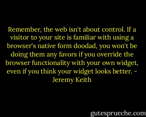 Remember, the web isn't about control. If a visitor to your site is familiar with using a browser's native form doodad, you won't be doing them any favors if you override the browser functionality with your own widget, even if you think your widget looks better. - Jeremy Keith