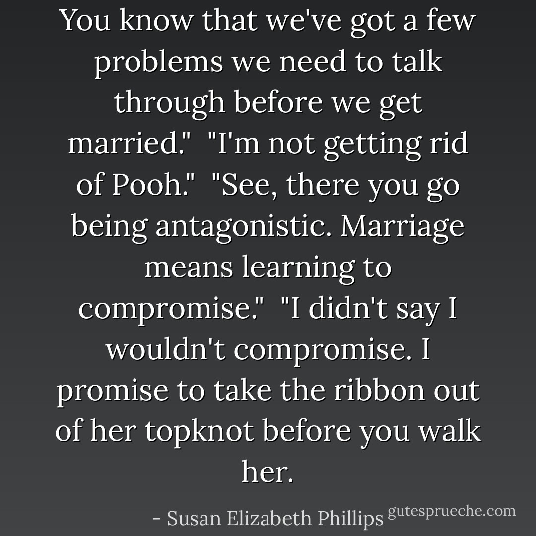 You know that we've got a few problems we need to talk through before we get married."<br /><br />"I'm not getting rid of Pooh."<br /><br />"See, there you go being antagonistic. Marriage means learning to compromise."<br /><br />"I didn't say I wouldn't compromise. I promise to take the ribbon out of her topknot before you walk her. - Susan Elizabeth Phillips