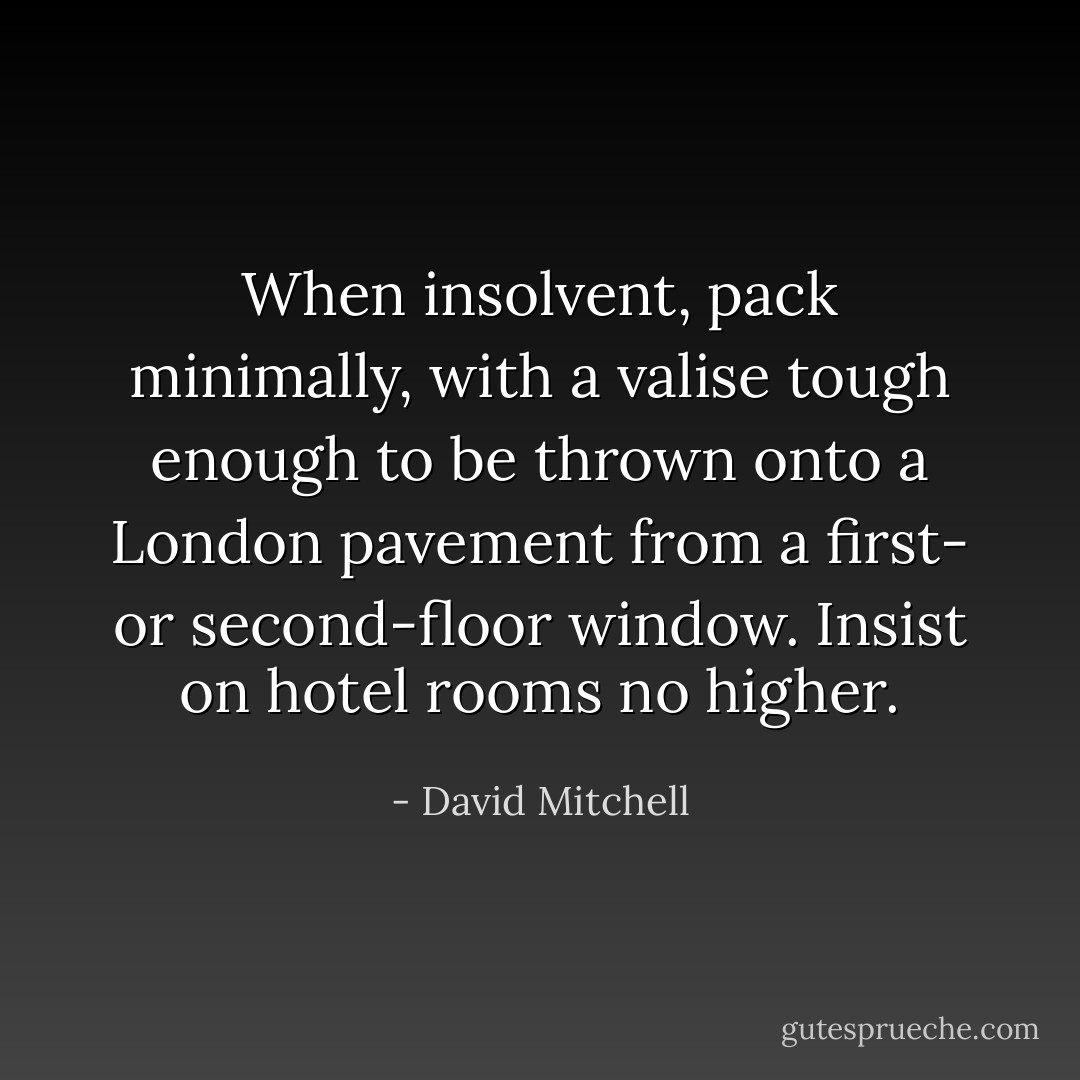 When insolvent, pack minimally, with a valise tough enough to be thrown onto a London pavement from a first- or second-floor window. Insist on hotel rooms no higher. - David Mitchell