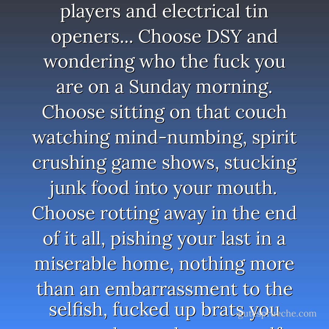 Choose a life. Choose a job. Choose a career. Choose a family. Choose a fucking big television. Choose washing machines, cars, compact disc players and electrical tin openers... Choose DSY and wondering who the fuck you are on a Sunday morning. Choose sitting on that couch watching mind-numbing, spirit crushing game shows, stucking junk food into your mouth. Choose rotting away in the end of it all, pishing your last in a miserable home, nothing more than an embarrassment to the selfish, fucked up brats you spawned to replace yourself, choose your future. Choose life... But why would I want to do a thing like that? - Irvine Welsh