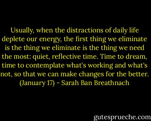 Usually, when the distractions of daily life deplete our energy, the first thing we eliminate is the thing we eliminate is the thing we need the most: quiet, reflective time. Time to dream, time to contemplate what's working and what's not, so that we can make changes for the better. (January 17) - Sarah Ban Breathnach
