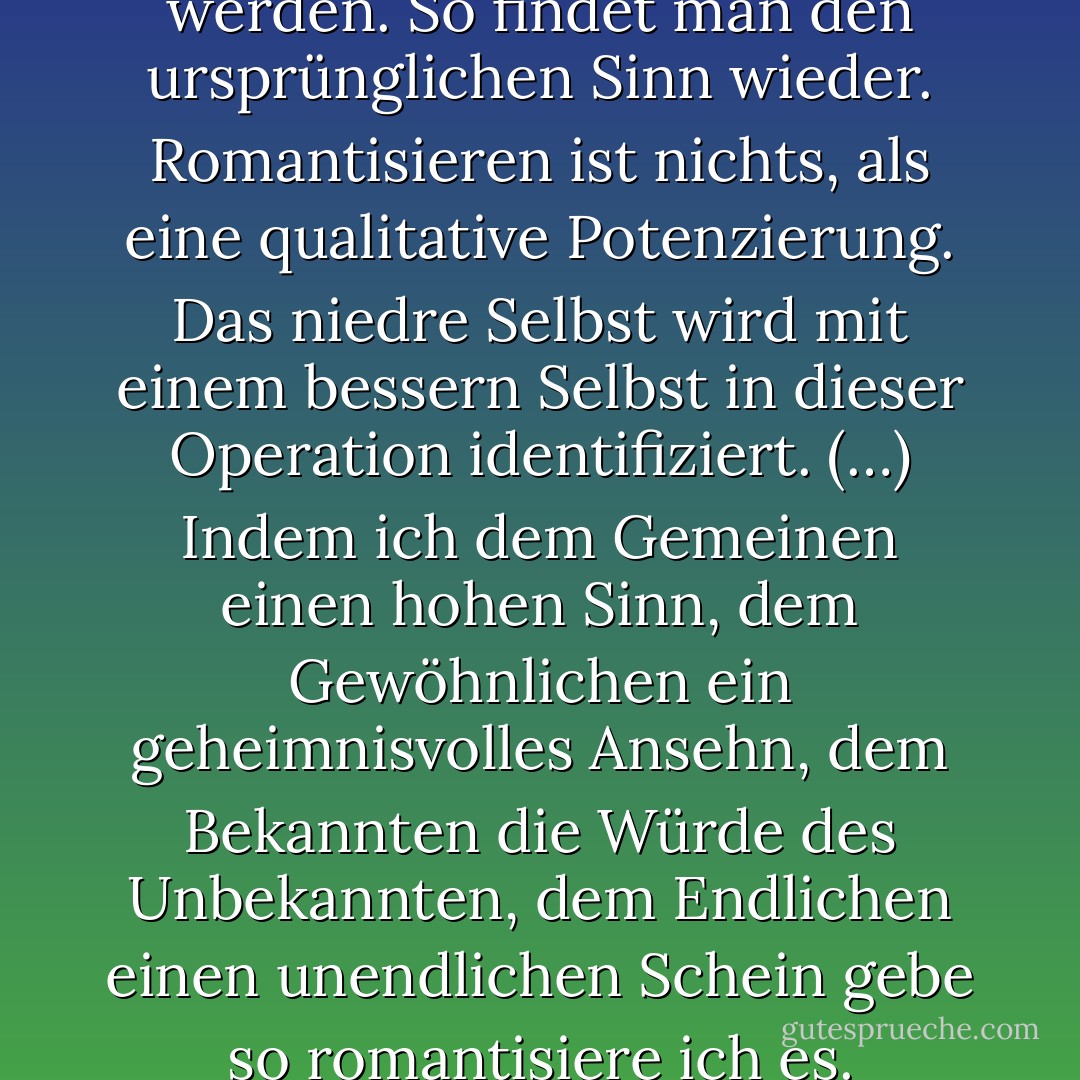 Die Welt muß romantisiert werden. So findet man den ursprünglichen Sinn wieder. Romantisieren ist nichts, als eine qualitative Potenzierung. Das niedre Selbst wird mit einem bessern Selbst in dieser Operation identifiziert. (…) Indem ich dem Gemeinen einen hohen Sinn, dem Gewöhnlichen ein geheimnisvolles Ansehn, dem Bekannten die Würde des Unbekannten, dem Endlichen einen unendlichen Schein gebe so romantisiere ich es. - Novalis