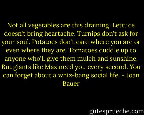 Not all vegetables are this draining. Lettuce doesn't bring heartache. Turnips don't ask for your soul. Potatoes don't care where you are or even where they are. Tomatoes cuddle up to anyone who'll give them mulch and sunshine. But giants like Max need you every second. You can forget about a whiz-bang social life. - Joan Bauer