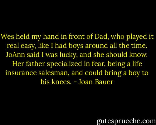 Wes held my hand in front of Dad, who played it real easy, like I had boys around all the time. JoAnn said I was lucky, and she should know. Her father specialized in fear, being a life insurance salesman, and could bring a boy to his knees. - Joan Bauer