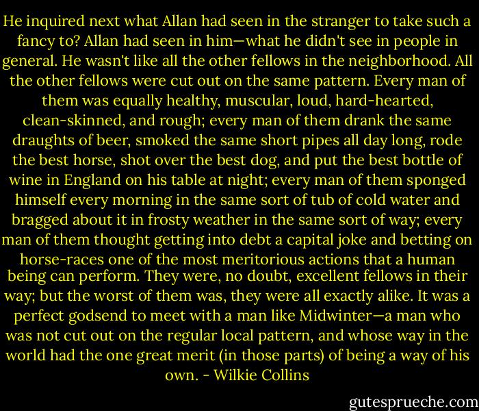 He inquired next what Allan had seen in the stranger to take such a fancy to? Allan had seen in him—what he didn't see in people in general. He wasn't like all the other fellows in the neighborhood. All the other fellows were cut out on the same pattern. Every man of them was equally healthy, muscular, loud, hard-hearted, clean-skinned, and rough; every man of them drank the same draughts of beer, smoked the same short pipes all day long, rode the best horse, shot over the best dog, and put the best bottle of wine in England on his table at night; every man of them sponged himself every morning in the same sort of tub of cold water and bragged about it in frosty weather in the same sort of way; every man of them thought getting into debt a capital joke and betting on horse-races one of the most meritorious actions that a human being can perform. They were, no doubt, excellent fellows in their way; but the worst of them was, they were all exactly alike. It was a perfect godsend to meet with a man like Midwinter—a man who was not cut out on the regular local pattern, and whose way in the world had the one great merit (in those parts) of being a way of his own. - Wilkie Collins
