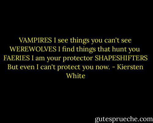 VAMPIRES<br />I see things you can't see<br />WEREWOLVES<br />I find things that hunt you <br />FAERIES<br />I am your protector<br />SHAPESHIFTERS<br />But even I<br />can't protect<br />you now. - Kiersten White