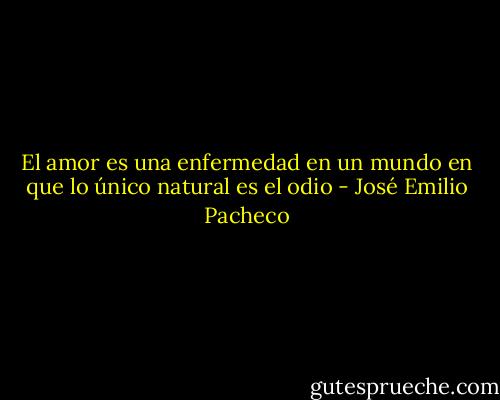 El amor es una enfermedad en un mundo en que lo único natural es el odio - José Emilio Pacheco