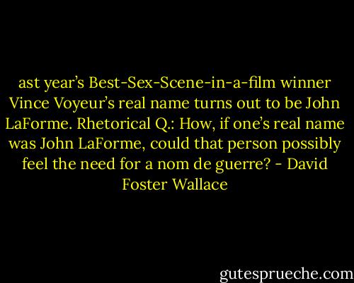 ast year’s Best-Sex-Scene-in-a-film winner Vince Voyeur’s real name turns out to be John LaForme. Rhetorical Q.: How, if one’s real name was John LaForme, could that person possibly feel the need for a nom de guerre? - David Foster Wallace