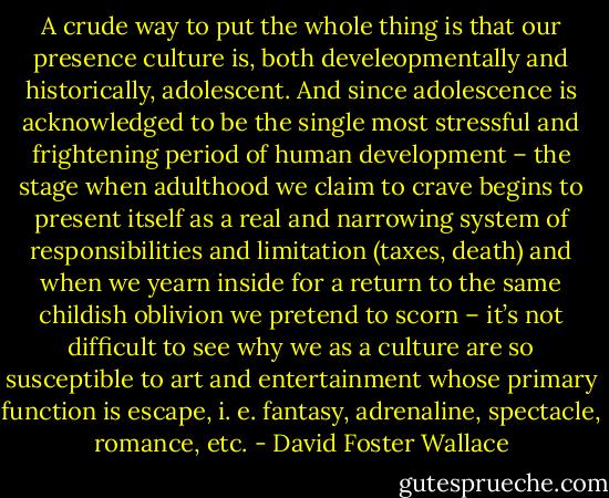 A crude way to put the whole thing is that our presence culture is, both develeopmentally and historically, adolescent. And since adolescence is acknowledged to be the single most stressful and frightening period of human development – the stage when adulthood we claim to crave begins to present itself as a real and narrowing system of responsibilities and limitation (taxes, death) and when we yearn inside for a return to the same childish oblivion we pretend to scorn – it’s not difficult to see why we as a culture are so susceptible to art and entertainment whose primary function is escape, i. e. fantasy, adrenaline, spectacle, romance, etc. - David Foster Wallace