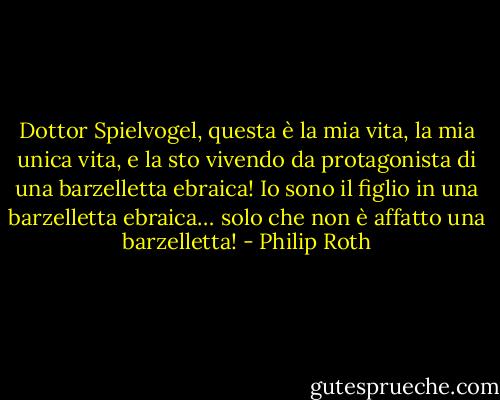Dottor Spielvogel, questa è la mia vita, la mia unica vita, e la sto vivendo da protagonista di una barzelletta ebraica! Io sono il figlio in una barzelletta ebraica… solo che non è affatto una barzelletta! - Philip Roth