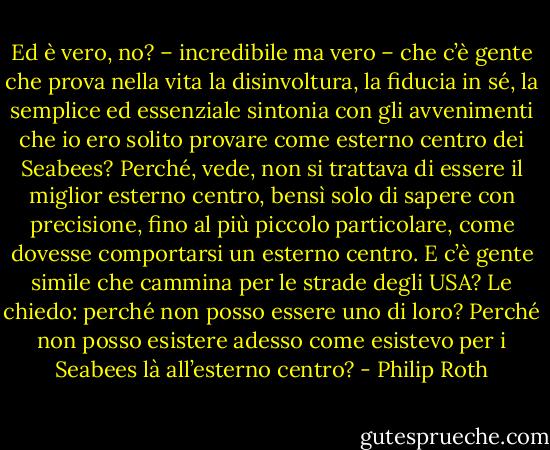 Ed è vero, no? – incredibile ma vero – che c’è gente che prova nella vita la disinvoltura, la fiducia in sé, la semplice ed essenziale sintonia con gli avvenimenti che io ero solito provare come esterno centro dei Seabees? Perché, vede, non si trattava di essere il miglior esterno centro, bensì solo di sapere con precisione, fino al più piccolo particolare, come dovesse comportarsi un esterno centro. E c’è gente simile che cammina per le strade degli USA? Le chiedo: perché non posso essere uno di loro? Perché non posso esistere adesso come esistevo per i Seabees là all’esterno centro? - Philip Roth