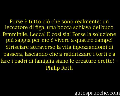 Forse è tutto ciò che sono realmente: un leccatore di figa, una bocca schiava del buco femminile. Lecca! E così sia! Forse la soluzione più saggia per me è vivere a quattro zampe! Strisciare attraverso la vita ingozzandomi di passera, lasciando che a raddrizzare i torti e a fare i padri di famiglia siano le creature erette! - Philip Roth