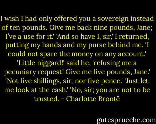 I wish I had only offered you<br />a sovereign instead of ten pounds. Give me back nine pounds, Jane; I’ve a use for it.'<br />'And so have I, sir,' I returned, putting my hands and my purse behind me. 'I could not spare the money on any account.'<br />'Little niggard!' said he, 'refusing me a pecuniary request! Give me five pounds, Jane.'<br />'Not five shillings, sir; nor five pence.'<br />'Just let me look at the cash.'<br />'No, sir; you are not to be trusted. - Charlotte Brontë