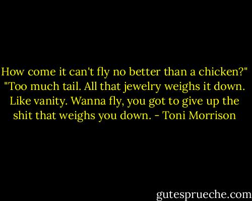 How come it can't fly no better than a chicken?"<br />"Too much tail. All that jewelry weighs it down. Like vanity. Wanna fly, you got to give up the shit that weighs you down. - Toni Morrison