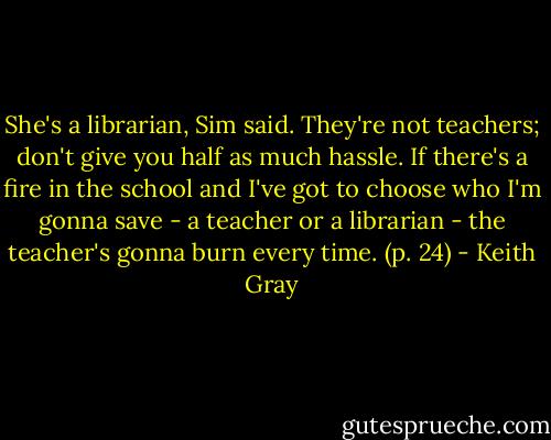She's a librarian, Sim said. They're not teachers; don't give you half as much hassle. If there's a fire in the school and I've got to choose who I'm gonna save - a teacher or a librarian - the teacher's gonna burn every time.<br />(p. 24) - Keith Gray