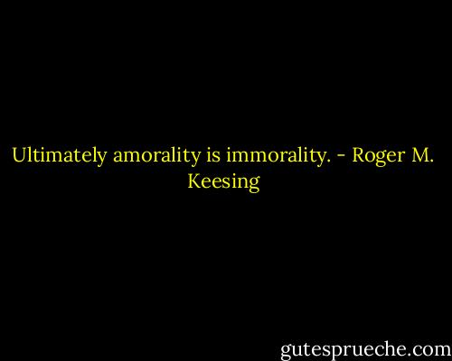 Ultimately amorality is immorality. - Roger M. Keesing