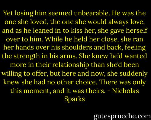 Yet losing him seemed unbearable. He was the one she loved, the one she would always love, and as he leaned in to kiss her, she gave herself over to him. While he held her close, she ran her hands over his shoulders and back, feeling the strength in his arms. She knew he’d wanted more in their relationship than she’d been willing to offer, but here and now, she suddenly knew she had no other choice. There was only this moment, and it was theirs. - Nicholas Sparks
