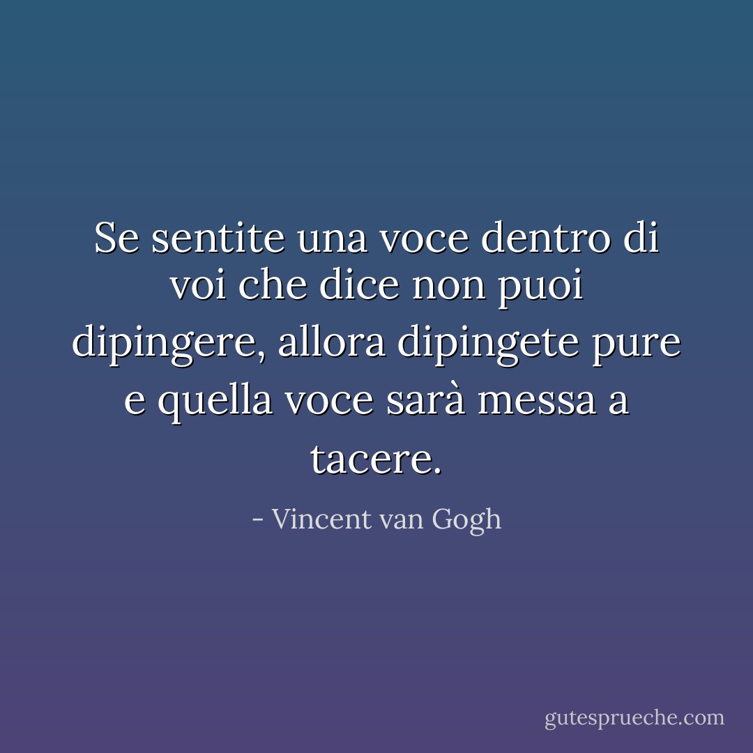 Se sentite una voce dentro di voi che dice <i>non puoi dipingere,</i> allora dipingete pure e quella voce sarà messa a tacere. - Vincent van Gogh