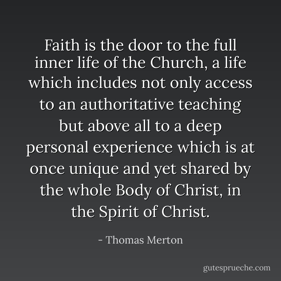 Faith is the door to the full inner life of the Church, a life which includes not only access to an authoritative teaching but above all to a deep personal experience which is at once unique and yet shared by the whole Body of Christ, in the Spirit of Christ. - Thomas Merton