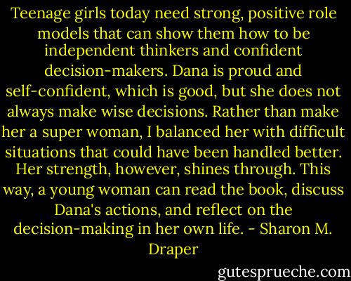 Teenage girls today need strong, positive role models that can show them how to be independent thinkers and confident decision-makers. Dana is proud and self-confident, which is good, but she does not always make wise decisions. Rather than make her a super woman, I balanced her with difficult situations that could have been handled better. Her strength, however, shines through. This way, a young woman can read the book, discuss Dana's actions, and reflect on the decision-making in her own life. - Sharon M. Draper