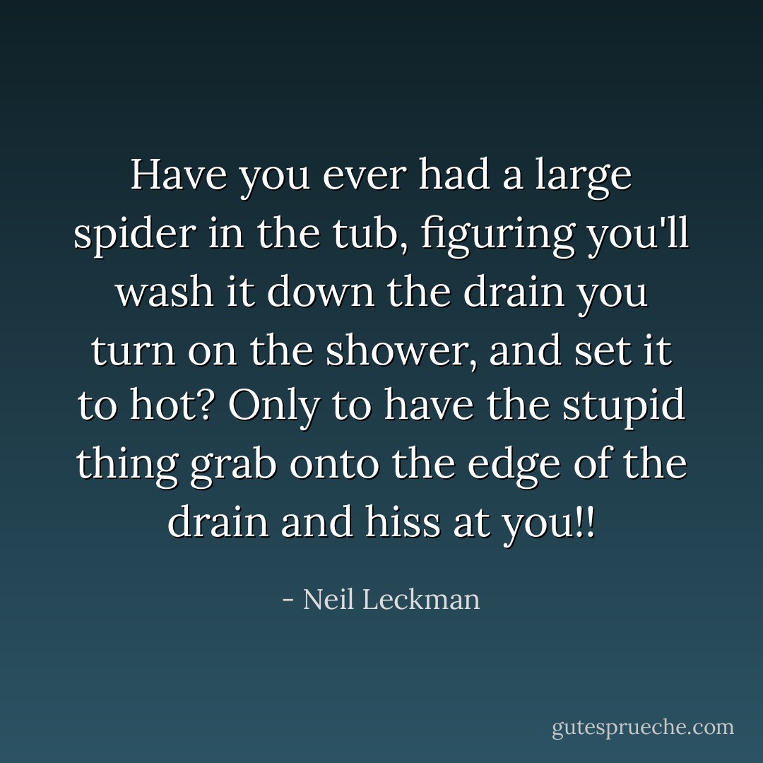 Have you ever had a large spider in the tub, figuring you'll wash it down the drain you turn on the shower, and set it to hot?<br />Only to have the stupid thing grab onto the edge of the drain and hiss at you!! - Neil Leckman