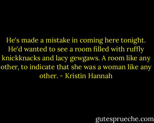 He's made a mistake in coming here tonight. He'd wanted to see a room filled with ruffly knickknacks and lacy gewgaws. A room like any other, to indicate that she was a woman like any other. - Kristin Hannah