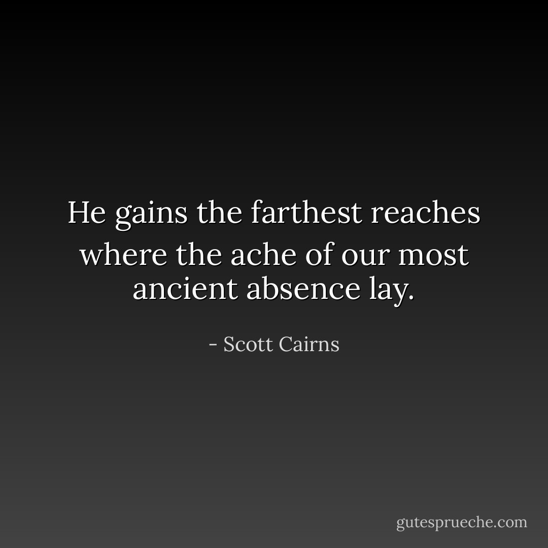 He gains the farthest reaches where the ache of our most ancient absence lay. - Scott Cairns