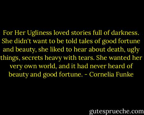 For Her Ugliness loved stories full of darkness. She didn't want to be told tales of good fortune and beauty, she liked to hear about death, ugly things, secrets heavy with tears. She wanted her very own world, and it had never heard of beauty and good fortune. - Cornelia Funke