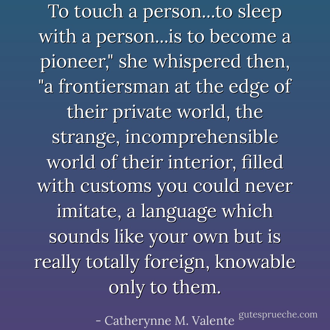 To touch a person...to sleep with a person...is to become a pioneer," she whispered then, "a frontiersman at the edge of their private world, the strange, incomprehensible world of their interior, filled with customs you could never imitate, a language which sounds like your own but is really totally foreign, knowable only to them. - Catherynne M. Valente