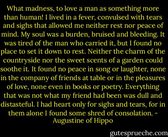What madness, to love a man as something more than human! I lived in a fever, convulsed with tears and sighs that allowed me neither rest nor peace of mind. My soul was a burden, bruised and bleeding. It was tired of the man who carried it, but I found no place to set it down to rest. Neither the charm of the countryside nor the sweet scents of a garden could soothe it. It found no peace in song or laughter, none in the company of friends at table or in the pleasures of love, none even in books or poetry. Everything that was not what my friend had been was dull and distasteful. I had heart only for sighs and tears, for in them alone I found some shred of consolation. - Augustine of Hippo