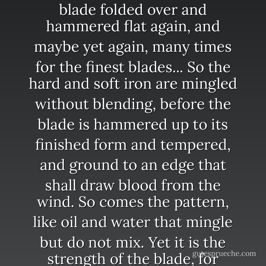See now, for a good blade, one that will not betray the man in battle, rods of hard and soft iron must be heated and braided together. Then is the blade folded over and hammered flat again, and maybe yet again, many times for the finest blades... So the hard and soft iron are mingled without blending, before the blade is hammered up to its finished form and tempered, and ground to an edge that shall draw blood from the wind. So comes the pattern, like oil and water that mingle but do not mix. Yet it is the strength of the blade, for without the hard iron the blade would bend in battle, and without the soft iron it would break. - Rosemary Sutcliff