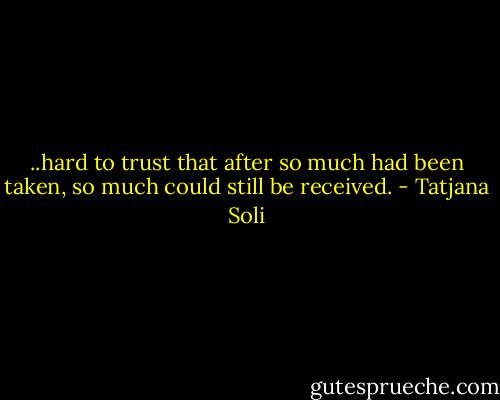 ..hard to trust that after so much had been taken, so much could still be received. - Tatjana Soli