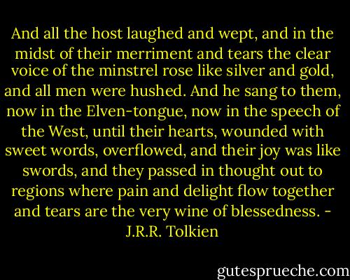And all the host laughed and wept, and in the midst of their merriment and tears the clear voice of the minstrel rose like silver and gold, and all men were hushed. And he sang to them, now in the Elven-tongue, now in the speech of the West, until their hearts, wounded with sweet words, overflowed, and their joy was like swords, and they passed in thought out to regions where pain and delight flow together and tears are the very wine of blessedness. - J.R.R. Tolkien
