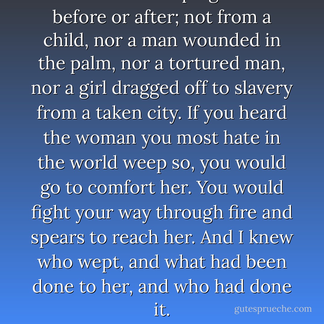 I never heard weeping like that before or after; not from a child, nor a man wounded in the palm, nor a tortured man, nor a girl dragged off to slavery from a taken city. If you heard the woman you most hate in the world weep so, you would go to comfort her. You would fight your way through fire and spears to reach her. And I knew who wept, and what had been done to her, and who had done it. - C.S. Lewis