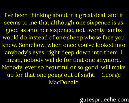 I've been thinking about it a great deal, and it seems to me that although one sixpence is as good as another sixpence, not twenty lambs would do instead of one sheep whose face you knew. Somehow, when once you've looked into anybody's eyes, right deep down into them, I mean, nobody will do for that one anymore. Nobody, ever so beautiful or so good, will make up for that one going out of sight. - George MacDonald