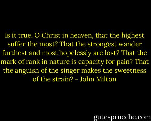 Is it true, O Christ in heaven, that the highest suffer the most?<br />That the strongest wander furthest and most hopelessly are lost?<br />That the mark of rank in nature is capacity for pain?<br />That the anguish of the singer makes the sweetness of the strain? - John Milton