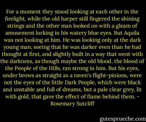 For a moment they stood looking at each other in the firelight, while the old harper still fingered the shining strings and the other man looked on with a gleam of amusement lurking in his watery blue eyes. But Aquila was not looking at him. He was looking only at the dark young man, seeing that he was darker even than he had thought at first, and slightly built in a way that went with the darkness, as though maybe the old blood, the blood of the People of the Hills, ran strong in him. But his eyes, under brows as straight as a raven's flight-pinions, were not the eyes of the little Dark People, which were black and unstable and full of dreams, but a pale clear grey, lit with gold, that gave the effect of flame behind them. - Rosemary Sutcliff