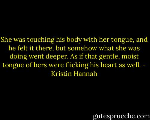 She was touching his body with her tongue, and he felt it there, but somehow what she was doing went deeper. As if that gentle, moist tongue of hers were flicking his heart as well. - Kristin Hannah