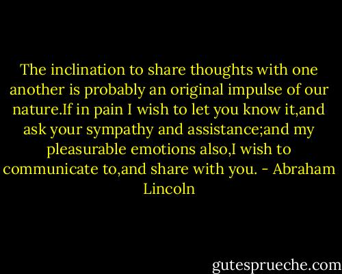 The inclination to share thoughts with one another is probably an original impulse of our nature.If in pain I wish to let you know it,and ask your sympathy and assistance;and my pleasurable emotions also,I wish to communicate to,and share with you. - Abraham Lincoln