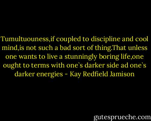 Tumultuouness,if coupled to discipline and cool mind,is not such a bad sort of thing.That unless one wants to live a stunningly boring life,one ought to terms with one`s darker side ad one`s darker energies - Kay Redfield Jamison