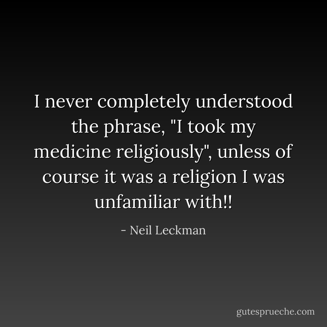 I never completely understood the phrase, "I took my medicine religiously", unless of course it was a religion I was unfamiliar with!! - Neil Leckman
