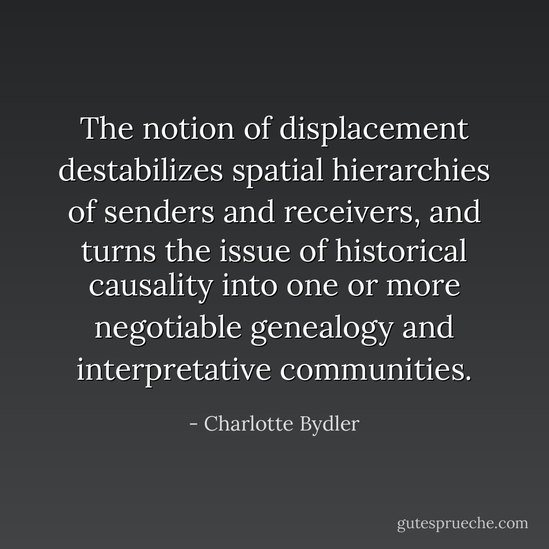 The notion of displacement destabilizes spatial hierarchies of senders and receivers, and turns the issue of historical causality into one or more negotiable genealogy and interpretative communities. - Charlotte Bydler