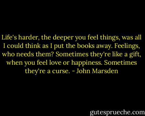 Life's harder, the deeper you feel things, was all I could think as I put the books away. Feelings, who needs them? Sometimes they're like a gift, when you feel love or happiness. Sometimes they're a curse. - John Marsden