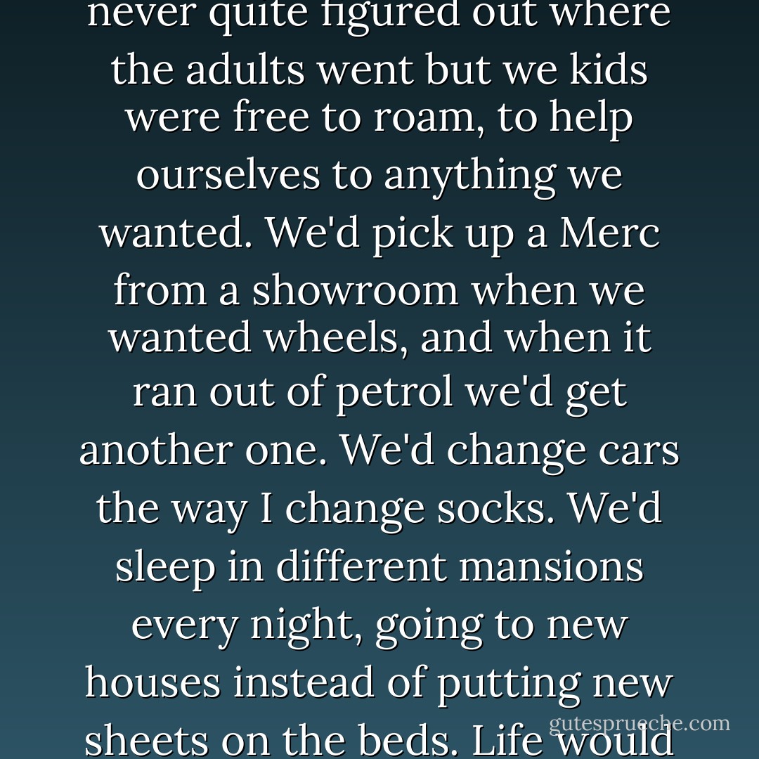 It was the world-without-adults daydream. In my dream I'd never quite figured out where the adults went but we kids were free to roam, to help ourselves to anything we wanted. We'd pick up a Merc from a showroom when we wanted wheels, and when it ran out of petrol we'd get another one. We'd change cars the way I change socks. We'd sleep in different mansions every night, going to new houses instead of putting new sheets on the beds. Life would be one long party.<br /><br />Yes, that had been the dream. - John Marsden
