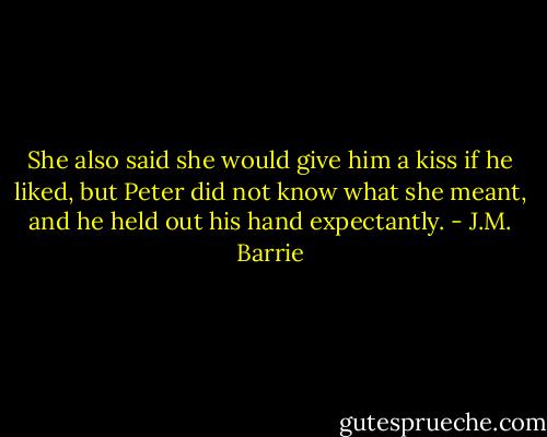 She also said she would give him a kiss if he liked, but Peter did not know what she meant, and he held out his hand expectantly. - J.M. Barrie