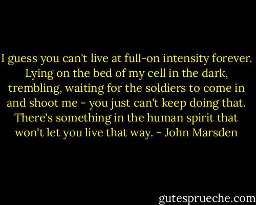 I guess you can't live at full-on intensity forever. Lying on the bed of my cell in the dark, trembling, waiting for the soldiers to come in and shoot me - you just can't keep doing that. There's something in the human spirit that won't let you live that way. - John Marsden