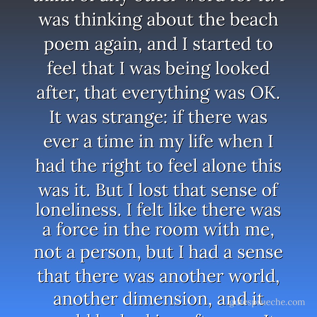 I lay there with my mind running amuck, on the brink of madness. And somehow, gradually, early Sunday morning, I became calm. I can't think of any other word for it. I was thinking about the beach poem again, and I started to feel that I was being looked after, that everything was OK. It was strange: if there was ever a time in my life when I had the right to feel alone this was it. But I lost that sense of loneliness. I felt like there was a force in the room with me, not a person, but I had a sense that there was another world, another dimension, and it would be looking after me. It was like, "This isn't the only world, this is just one aspect of the whole thing, don't imagine this is all there is. - John Marsden